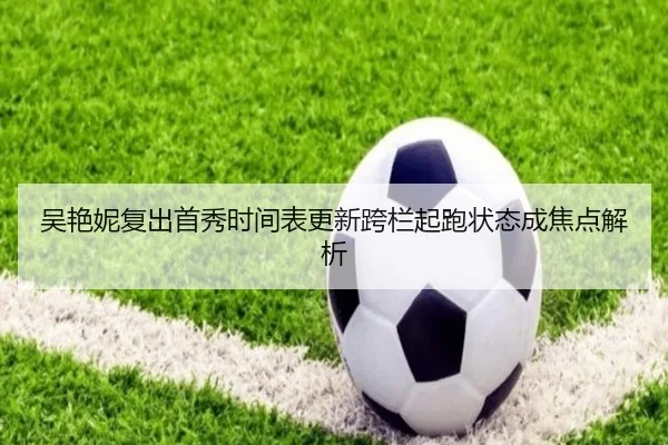 吴艳妮复出首秀时间表更新跨栏起跑状态成焦点解析